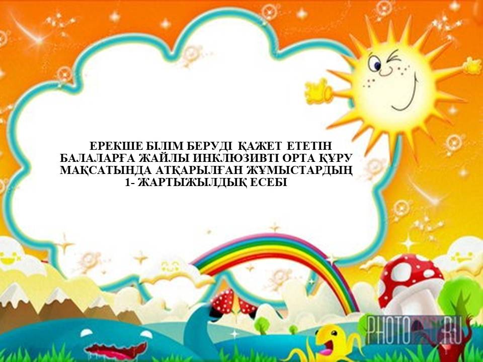 ЕРЕКШЕ БІЛІМ БЕРУДІ  ҚАЖЕТ ЕТЕТІН БАЛАЛАРҒА ЖАЙЛЫ ИНКЛЮЗИВТІ ОРТА ҚҰРУ МАҚСАТЫНДА АТҚАРЫЛҒАН ЖҰМЫСТАРДЫҢ 1- ЖАРТЫЖЫЛДЫҚ ЕСЕБІ